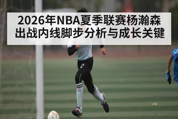 2026年NBA夏季联赛杨瀚森出战内线脚步分析与成长关键
