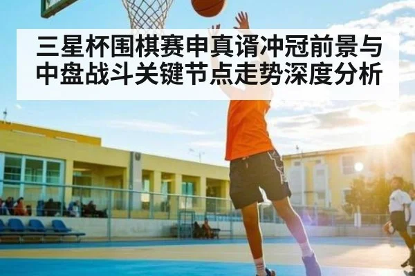 三星杯围棋赛申真谞冲冠前景与中盘战斗关键节点走势深度分析（CS）